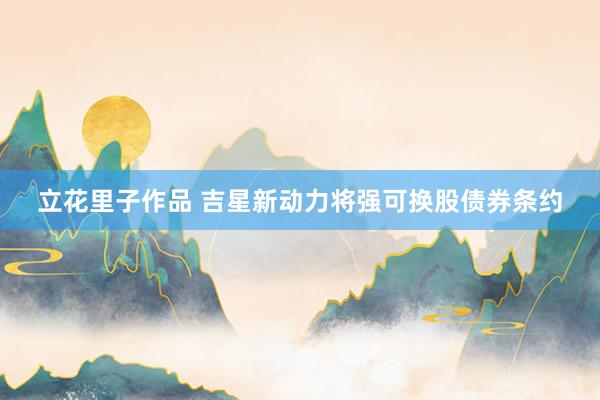 立花里子作品 吉星新动力将强可换股债券条约