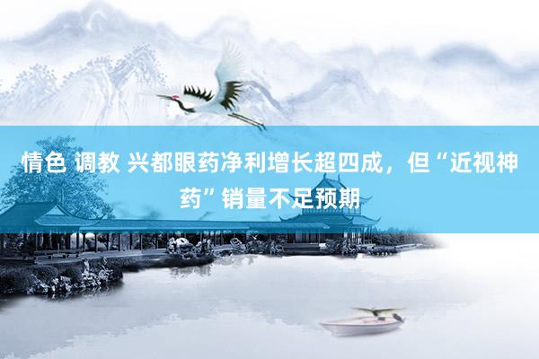 情色 调教 兴都眼药净利增长超四成，但“近视神药”销量不足预期