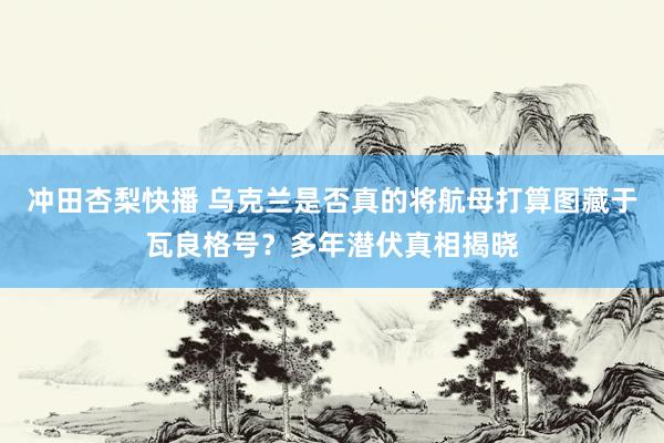 冲田杏梨快播 乌克兰是否真的将航母打算图藏于瓦良格号？多年潜伏真相揭晓