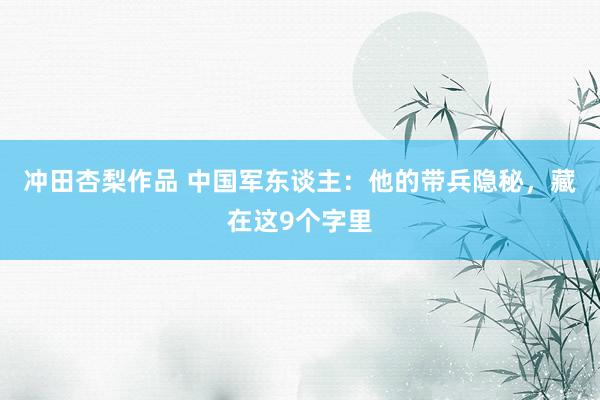 冲田杏梨作品 中国军东谈主：他的带兵隐秘，藏在这9个字里