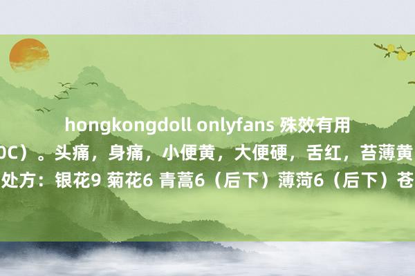 hongkongdoll onlyfans 殊效有用退烧方：阵发性高热（39-40C）。头痛，身痛，小便黄，大便硬，舌红，苔薄黄，脉浮数。请刘老诊： 处方：银花9 菊花6 青蒿6（后下）薄菏6（后下）苍耳子6 秦艽9 白蒺藜9 糯稻根须6 太子参9 柴胡9 黄芩9 甘草