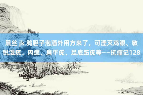 黑丝 jk 鸦胆子泡酒外用方来了，可湮灭鸡眼、敏锐湿疣、肉痣、扁平疣、足底跖疣等——抗瘤记128
