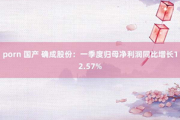 porn 国产 确成股份：一季度归母净利润同比增长12.57%