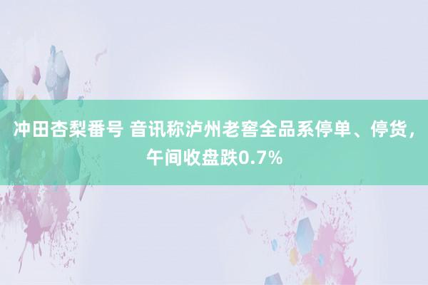 冲田杏梨番号 音讯称泸州老窖全品系停单、停货，午间收盘跌0.7%