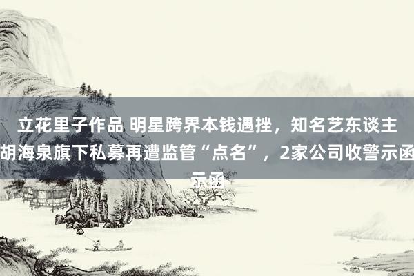 立花里子作品 明星跨界本钱遇挫，知名艺东谈主胡海泉旗下私募再遭监管“点名”，2家公司收警示函