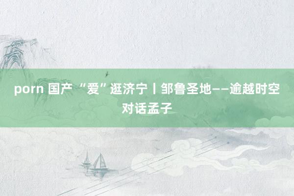 porn 国产 “爱”逛济宁丨邹鲁圣地——逾越时空对话孟子
