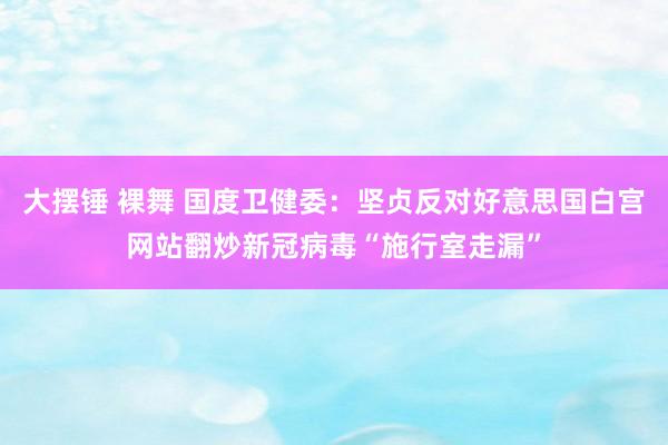 大摆锤 裸舞 国度卫健委：坚贞反对好意思国白宫网站翻炒新冠病毒“施行室走漏”