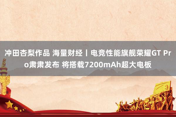 冲田杏梨作品 海量财经丨电竞性能旗舰荣耀GT Pro肃肃发布 将搭载7200mAh超大电板