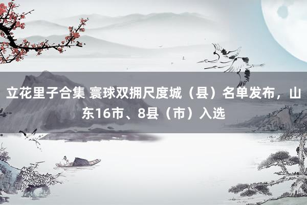 立花里子合集 寰球双拥尺度城（县）名单发布，山东16市、8县（市）入选