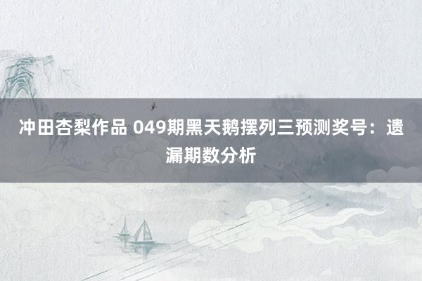 冲田杏梨作品 049期黑天鹅摆列三预测奖号：遗漏期数分析