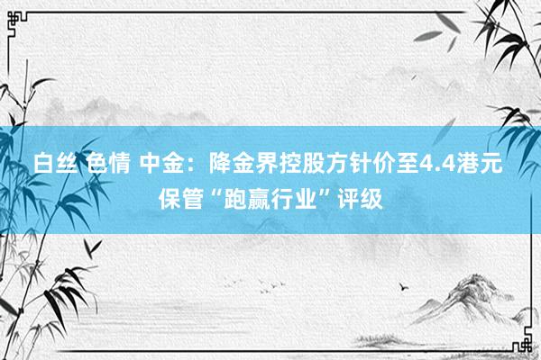 白丝 色情 中金：降金界控股方针价至4.4港元 保管“跑赢行业”评级