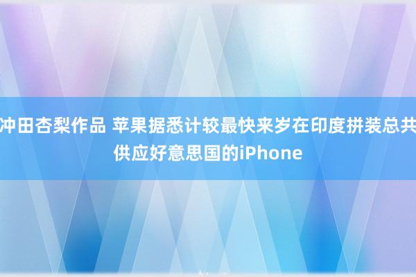 冲田杏梨作品 苹果据悉计较最快来岁在印度拼装总共供应好意思国的iPhone