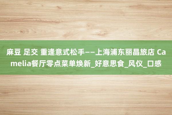 麻豆 足交 重逢意式松手——上海浦东丽晶旅店 Camelia餐厅零点菜单焕新_好意思食_风仪_口感