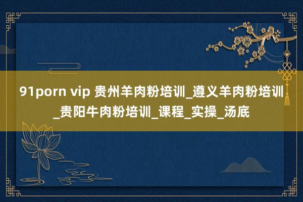 91porn vip 贵州羊肉粉培训_遵义羊肉粉培训_贵阳牛肉粉培训_课程_实操_汤底