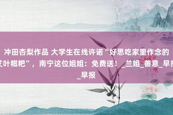 冲田杏梨作品 大学生在线许诺“好思吃家里作念的艾叶糍粑”，南宁这位姐姐：免费送！_兰姐_善意_早报