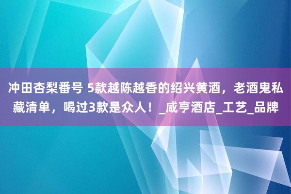 冲田杏梨番号 5款越陈越香的绍兴黄酒，老酒鬼私藏清单，喝过3款是众人！_咸亨酒店_工艺_品牌