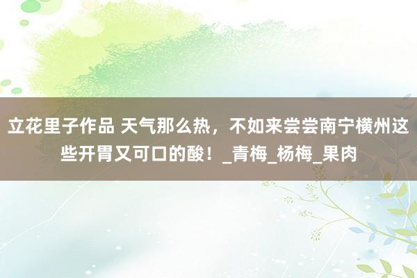 立花里子作品 天气那么热，不如来尝尝南宁横州这些开胃又可口的酸！_青梅_杨梅_果肉