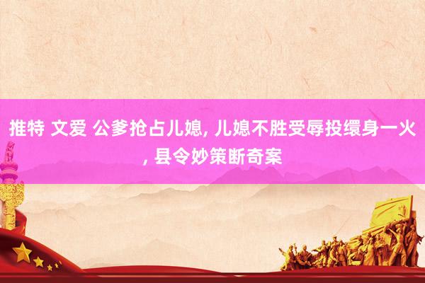 推特 文爱 公爹抢占儿媳， 儿媳不胜受辱投缳身一火， 县令妙策断奇案