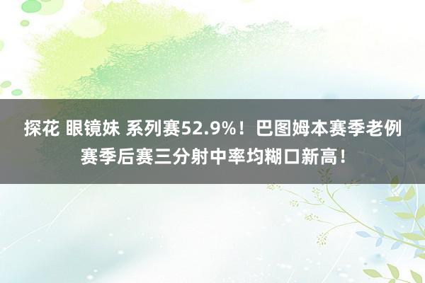 探花 眼镜妹 系列赛52.9%！巴图姆本赛季老例赛季后赛三分射中率均糊口新高！