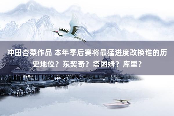 冲田杏梨作品 本年季后赛将最猛进度改换谁的历史地位？东契奇？塔图姆？库里？
