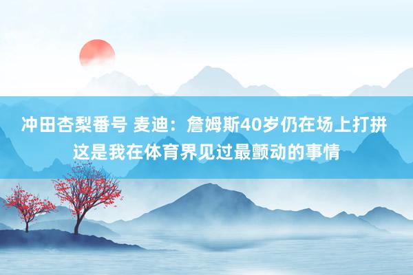 冲田杏梨番号 麦迪：詹姆斯40岁仍在场上打拼 这是我在体育界见过最颤动的事情