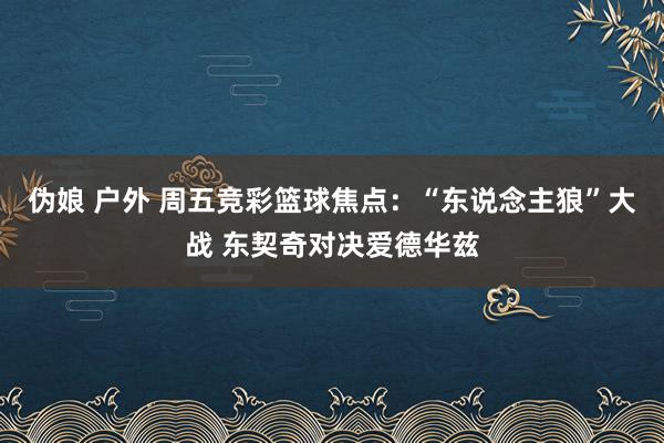 伪娘 户外 周五竞彩篮球焦点：“东说念主狼”大战 东契奇对决爱德华兹