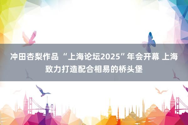 冲田杏梨作品 “上海论坛2025”年会开幕 上海致力打造配合相易的桥头堡
