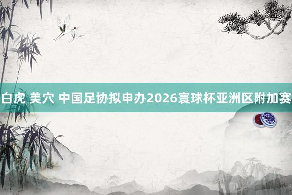 白虎 美穴 中国足协拟申办2026寰球杯亚洲区附加赛
