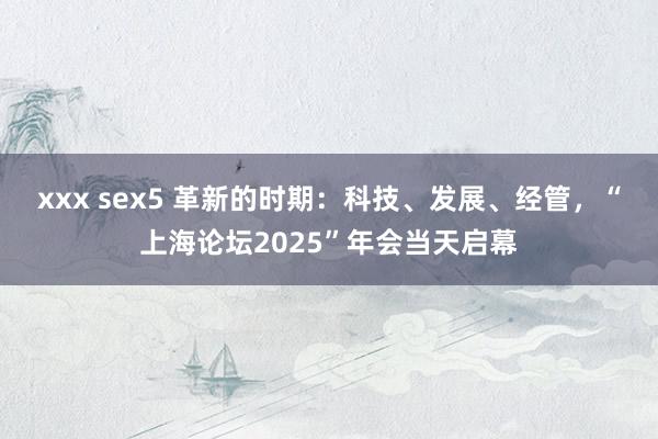 xxx sex5 革新的时期：科技、发展、经管，“上海论坛2025”年会当天启幕