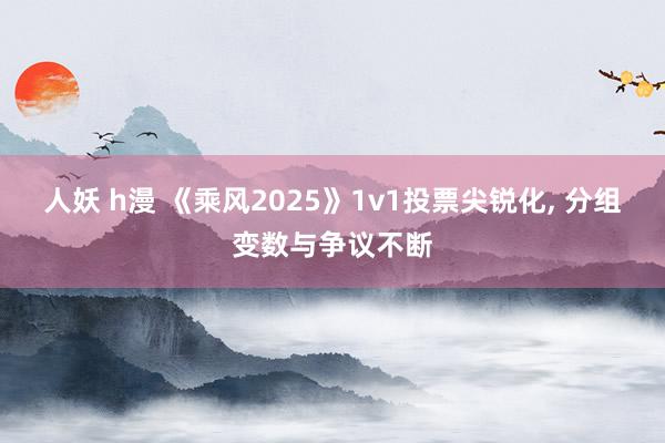人妖 h漫 《乘风2025》1v1投票尖锐化， 分组变数与争议不断