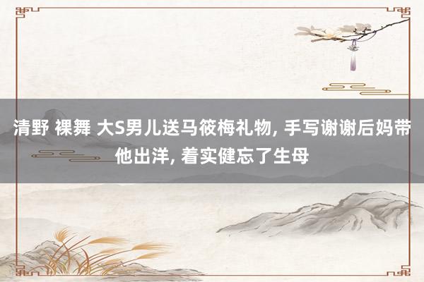 清野 裸舞 大S男儿送马筱梅礼物， 手写谢谢后妈带他出洋， 着实健忘了生母