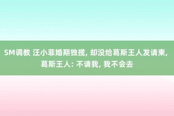 SM调教 汪小菲婚期独揽， 却没给葛斯王人发请柬， 葛斯王人: 不请我， 我不会去