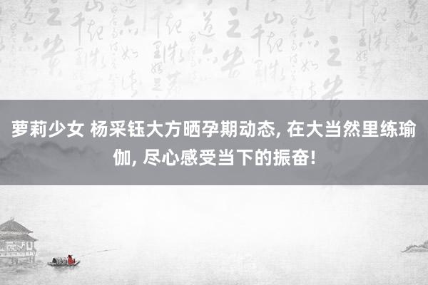 萝莉少女 杨采钰大方晒孕期动态， 在大当然里练瑜伽， 尽心感受当下的振奋!
