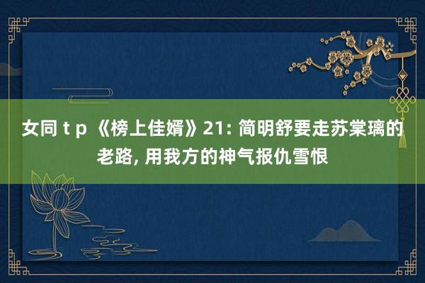 女同 t p 《榜上佳婿》21: 简明舒要走苏棠璃的老路， 用我方的神气报仇雪恨