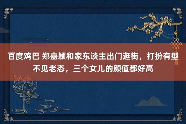 百度鸡巴 郑嘉颖和家东谈主出门逛街，打扮有型不见老态，三个女儿的颜值都好高
