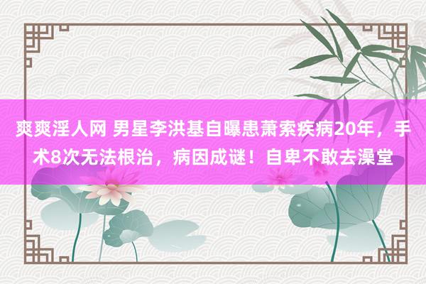 爽爽淫人网 男星李洪基自曝患萧索疾病20年，手术8次无法根治，病因成谜！自卑不敢去澡堂