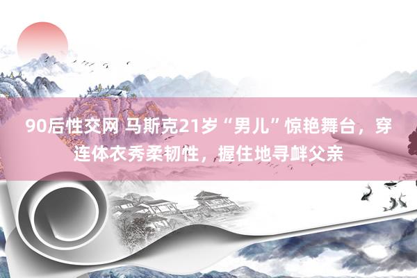 90后性交网 马斯克21岁“男儿”惊艳舞台，穿连体衣秀柔韧性，握住地寻衅父亲