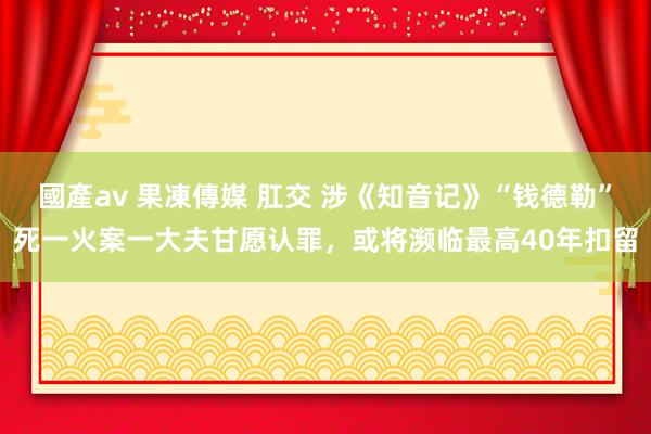 國產av 果凍傳媒 肛交 涉《知音记》“钱德勒”死一火案一大夫甘愿认罪，或将濒临最高40年扣留
